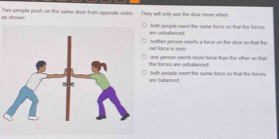 two people push on the same door from opposite sides as shown. they will only see the door move when\nboth people exert the same force so that the forces are unbalanced.\nneither person exerts a force on the door so that the net force is zero.\none person exerts more force than the other so that the forces are unbalanced.\nboth people exert the same force so that the forces are balanced.