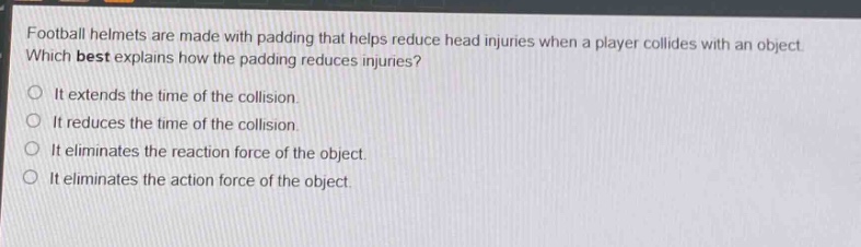 football helmets are made with padding that helps reduce head injuries when a player collides with an object. which best explains how the padding reduces injuries?\no it extends the time of the collision.\no it reduces the time of the collision.\no it eliminates the reaction force of the object.\no it eliminates the action force of the object.