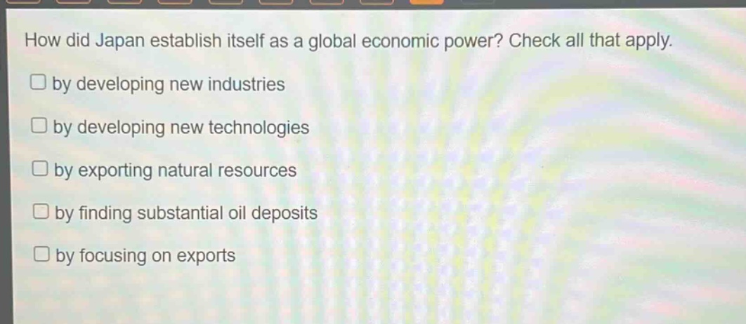 how did japan establish itself as a global economic power? check all that apply.\nby developing new industries\nby developing new technologies\nby exporting natural resources\nby finding substantial oil deposits\nby focusing on exports