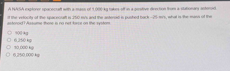 a nasa explorer spacecraft with a mass of 1,000 kg takes off in a positive direction from a stationary asteroid. if the velocity of the spacecraft is 250 m/s and the asteroid is pushed back -25 m/s, what is the mass of the asteroid? assume there is no net force on the system.\n\n100 kg\n6,250 kg\n10,000 kg\n6,250,000 kg
