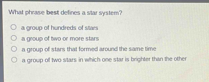 what phrase best defines a star system?\n a group of hundreds of stars\n a group of two or more stars\n a group of stars that formed around the same time\n a group of two stars in which one star is brighter than the other