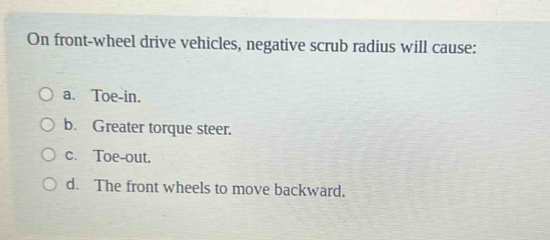 on front - wheel drive vehicles, negative scrub radius will cause:\n\na. toe - in.\n\nb. greater torque steer.\n\nc. toe - out.\n\nd. the front wheels to move backward.