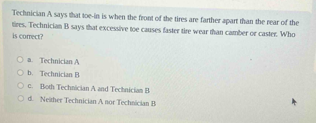 technician a says that toe - in is when the front of the tires are farther apart than the rear of the tires. technician b says that excessive toe causes faster tire wear than camber or caster. who is correct?\n\na. technician a\nb. technician b\nc. both technician a and technician b\nd. neither technician a nor technician b