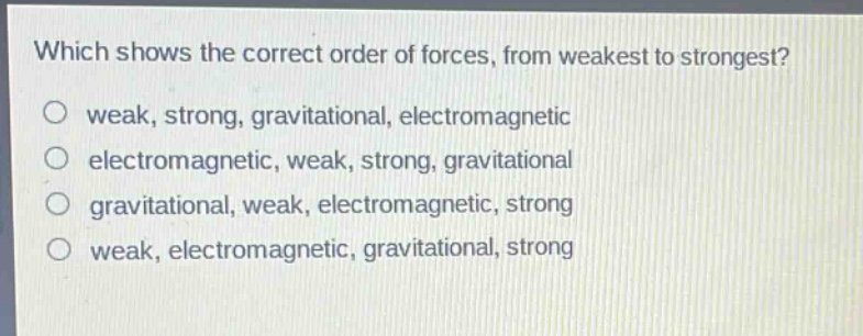 which shows the correct order of forces, from weakest to strongest?\nweak, strong, gravitational, electromagnetic\nelectromagnetic, weak, strong, gravitational\ngravitational, weak, electromagnetic, strong\nweak, electromagnetic, gravitational, strong