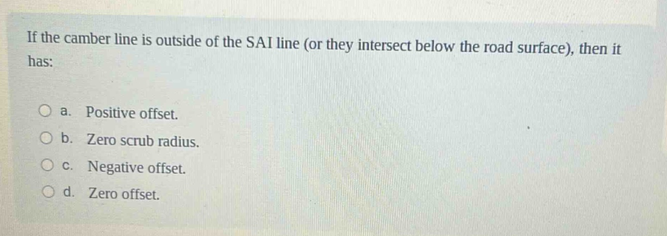 if the camber line is outside of the sai line (or they intersect below the road surface), then it has:\n\na. positive offset.\n\nb. zero scrub radius.\n\nc. negative offset.\n\nd. zero offset.
