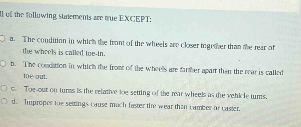 all of the following statements are true except:\no a. the condition in which the front of the wheels are closer together than the rear of the wheels is called toe - in.\no b. the condition in which the front of the wheels are farther apart than the rear is called toe - out.\no c. toe - out on turns is the relative toe setting of the rear wheels as the vehicle turns.\no d. improper toe settings cause much faster tire wear than camber or caster.