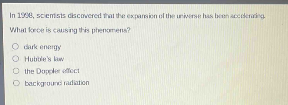 in 1998, scientists discovered that the expansion of the universe has been accelerating. what force is causing this phenomena?\no dark energy\no hubble’s law\no the doppler effect\no background radiation
