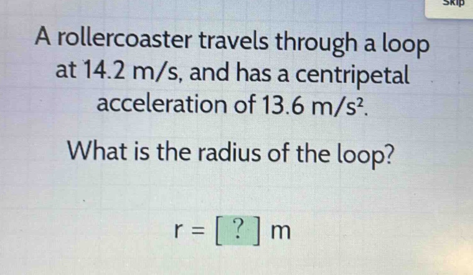 a rollercoaster travels through a loop at 14.2 m/s, and has a centripetal acceleration of 13.6 m/s². what is the radius of the loop? r = ? m