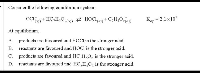 consider the following equilibrium system: ocl⁻(aq) + hc₇h₅o₂(aq) ⇌ hocl(aq) + c₇h₅o₂⁻(aq) k_eq = 2.1×10³ at equilibrium, a. products are favoured and hocl is the stronger acid. b. reactants are favoured and hocl is the stronger acid. c. products are favoured and hc₇h₅o₂ is the stronger acid. d. reactants are favoured and hc₇h₅o₂ is the stronger acid.