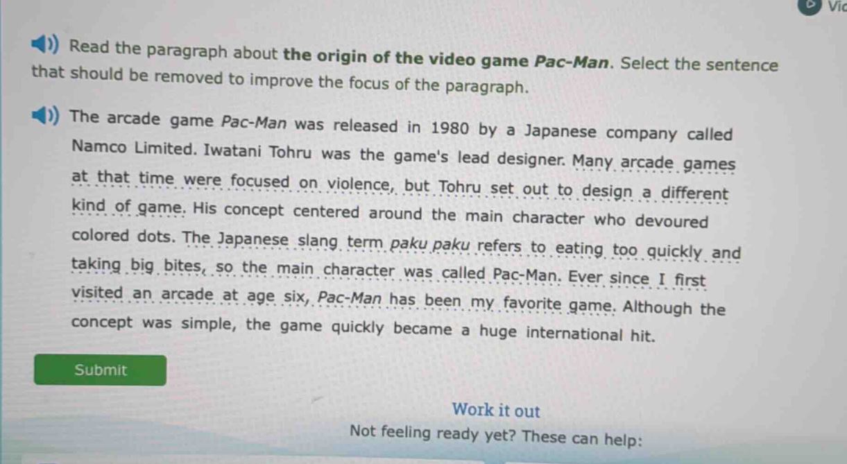 read the paragraph about the origin of the video game pac - man. select the sentence that should be removed to improve the focus of the paragraph.\nthe arcade game pac - man was released in 1980 by a japanese company called namco limited. iwatani tohru was the games lead designer. many arcade games at that time were focused on violence, but tohru set out to design a different kind of game. his concept centered around the main character who devoured colored dots. the japanese slang term paku paku refers to eating too quickly and taking big bites, so the main character was called pac - man. ever since i first visited an arcade at age six, pac - man has been my favorite game. although the concept was simple, the game quickly became a huge international hit.