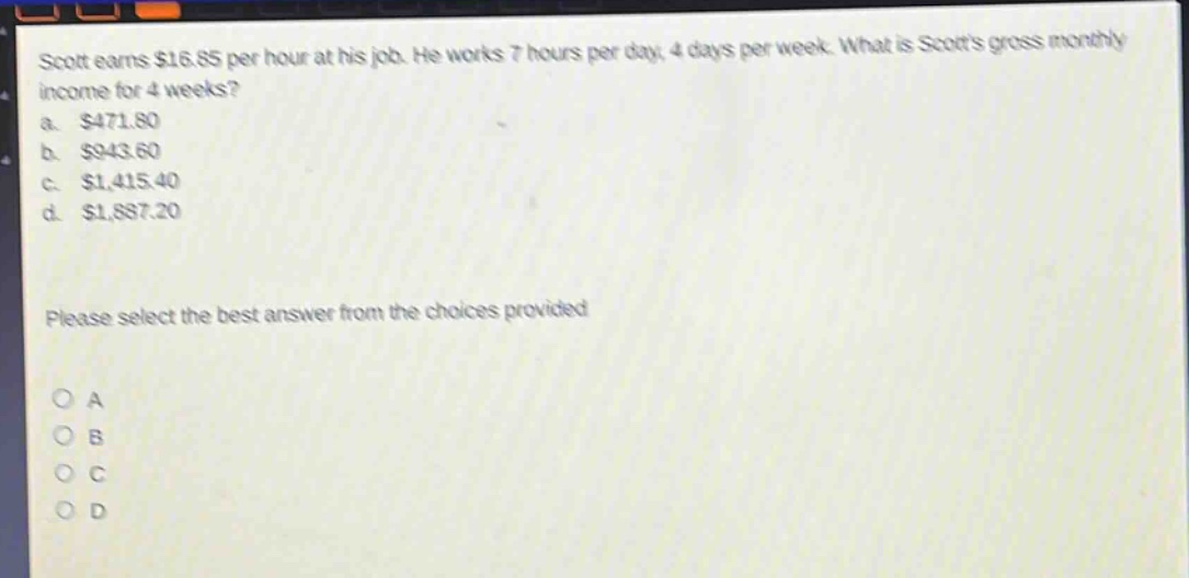 scott earns $16.85 per hour at his job. he works 7 hours per day, 4 days per week. what is scotts gross monthly income for 4 weeks?\na. $471.80\nb. $943.60\nc. $1,415.40\nd. $1,887.20\nplease select the best answer from the choices provided\no a\no b\no c\no d