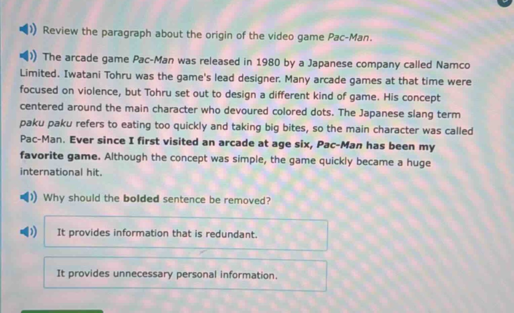 review the paragraph about the origin of the video game pac - man.\nthe arcade game pac - man was released in 1980 by a japanese company called namco limited. iwatani tohru was the games lead designer. many arcade games at that time were focused on violence, but tohru set out to design a different kind of game. his concept centered around the main character who devoured colored dots. the japanese slang term paku paku refers to eating too quickly and taking big bites, so the main character was called pac - man. ever since i first visited an arcade at age six, pac - man has been my favorite game. although the concept was simple, the game quickly became a huge international hit.\nwhy should the bolded sentence be removed?\nit provides information that is redundant.\nit provides unnecessary personal information.
