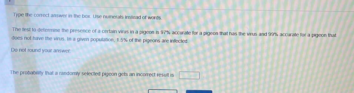 type the correct answer in the box. use numerals instead of words.\nthe test to determine the presence of a certain virus in a pigeon is 97% accurate for a pigeon that has the virus and 99% accurate for a pigeon that does not have the virus. in a given population, 1.5% of the pigeons are infected.\ndo not round your answer.\nthe probability that a randomly selected pigeon gets an incorrect result is