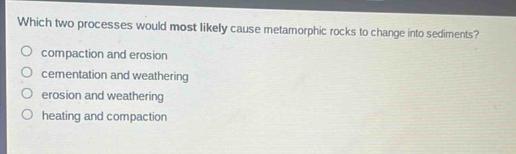 which two processes would most likely cause metamorphic rocks to change into sediments?\no compaction and erosion\no cementation and weathering\no erosion and weathering\no heating and compaction
