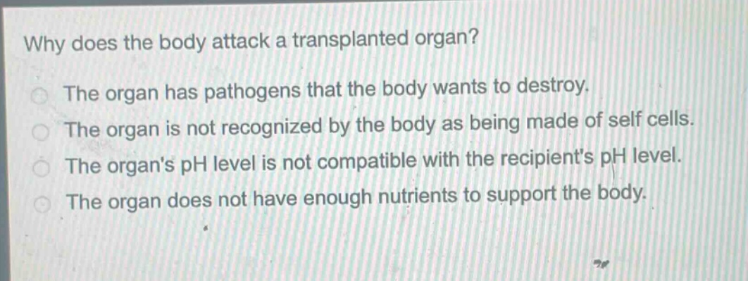 why does the body attack a transplanted organ?\nthe organ has pathogens that the body wants to destroy.\nthe organ is not recognized by the body as being made of self cells.\nthe organs ph level is not compatible with the recipients ph level.\nthe organ does not have enough nutrients to support the body.