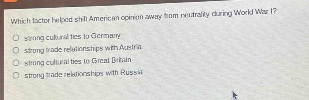which factor helped shift american opinion away from neutrality during world war i?\nstrong cultural ties to germany\nstrong trade relationships with austria\nstrong cultural ties to great britain\nstrong trade relationships with russia
