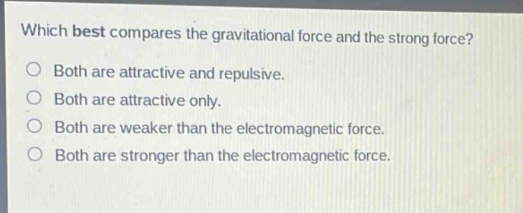 which best compares the gravitational force and the strong force?\nboth are attractive and repulsive.\nboth are attractive only.\nboth are weaker than the electromagnetic force.\nboth are stronger than the electromagnetic force.
