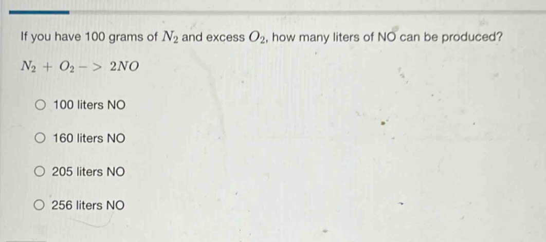 if you have 100 grams of $n_2$ and excess $o_2$, how many liters of no can be produced? $n_2 + o_2 -> 2no$ 100 liters no 160 liters no 205 liters no 256 liters no