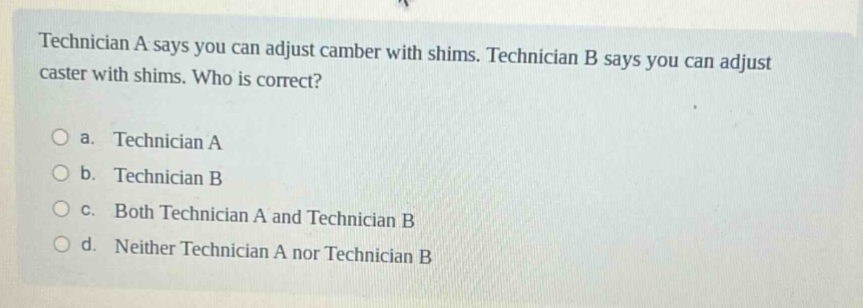 technician a says you can adjust camber with shims. technician b says you can adjust caster with shims. who is correct?\n\na. technician a\n\nb. technician b\n\nc. both technician a and technician b\n\nd. neither technician a nor technician b