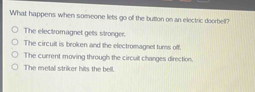 what happens when someone lets go of the button on an electric doorbell?\nthe electromagnet gets stronger.\nthe circuit is broken and the electromagnet turns off.\nthe current moving through the circuit changes direction.\nthe metal striker hits the bell.