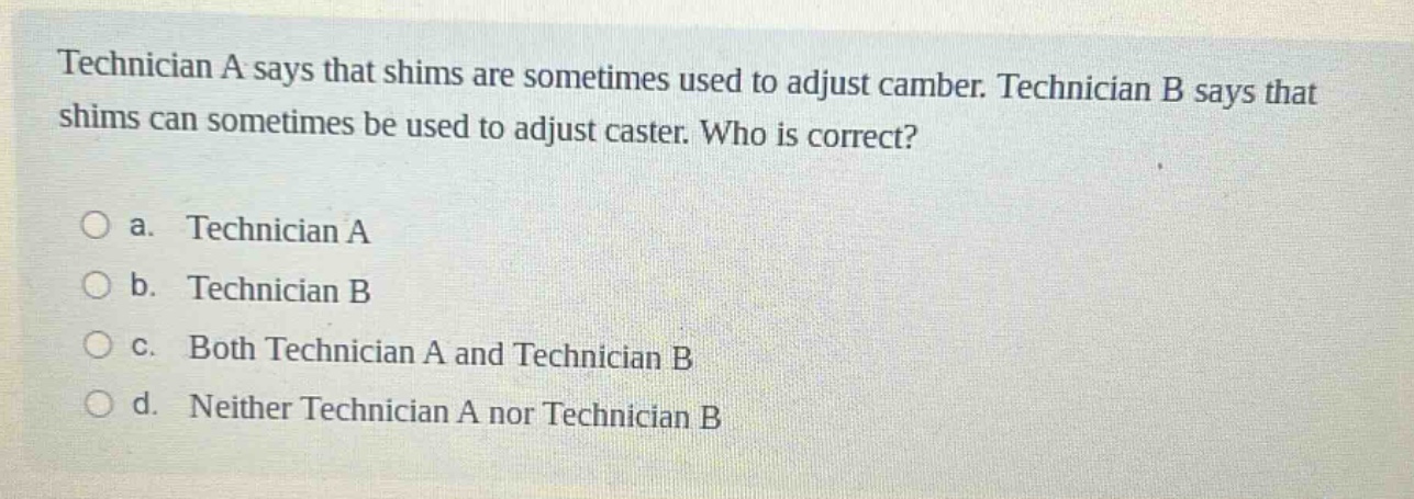 technician a says that shims are sometimes used to adjust camber. technician b says that shims can sometimes be used to adjust caster. who is correct?\n\na. technician a\n\nb. technician b\n\nc. both technician a and technician b\n\nd. neither technician a nor technician b