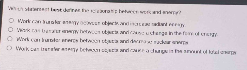 which statement best defines the relationship between work and energy?\nwork can transfer energy between objects and increase radiant energy.\nwork can transfer energy between objects and cause a change in the form of energy.\nwork can transfer energy between objects and decrease nuclear energy.\nwork can transfer energy between objects and cause a change in the amount of total energy.