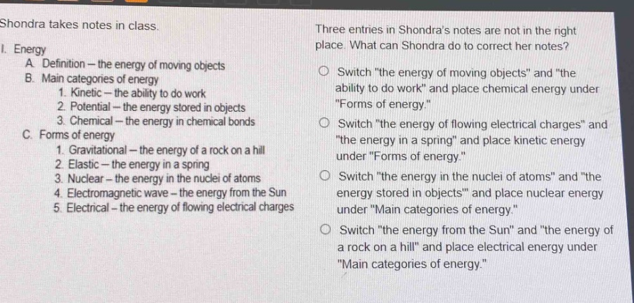 shondra takes notes in class.\n1. energy\na. definition - the energy of moving objects\nb. main categories of energy\n1. kinetic - the ability to do work\n2. potential - the energy stored in objects\n3. chemical - the energy in chemical bonds\nc. forms of energy\n1. gravitational - the energy of a rock on a hill\n2. elastic - the energy in a spring\n3. nuclear - the energy in the nuclei of atoms\n4. electromagnetic wave - the energy from the sun\n5. electrical - the energy of flowing electrical charges\nthree entries in shondras notes are not in the right place. what can shondra do to correct her notes?\nswitch \the energy of moving objects\ and \the ability to do work\ and place chemical energy under \forms of energy.\\nswitch \the energy of flowing electrical charges\ and \the energy in a spring\ and place kinetic energy under \forms of energy.\\nswitch \the energy in the nuclei of atoms\ and \the energy stored in objects\ and place nuclear energy under \main categories of energy.\\nswitch \the energy from the sun\ and \the energy of a rock on a hill\ and place electrical energy under \main categories of energy.\
