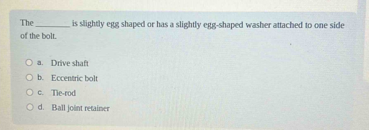 the ______ is slightly egg shaped or has a slightly egg - shaped washer attached to one side of the bolt.\n\na. drive shaft\nb. eccentric bolt\nc. tie - rod\nd. ball joint retainer