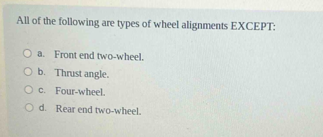 all of the following are types of wheel alignments except:\n\na. front end two - wheel.\n\nb. thrust angle.\n\nc. four - wheel.\n\nd. rear end two - wheel.