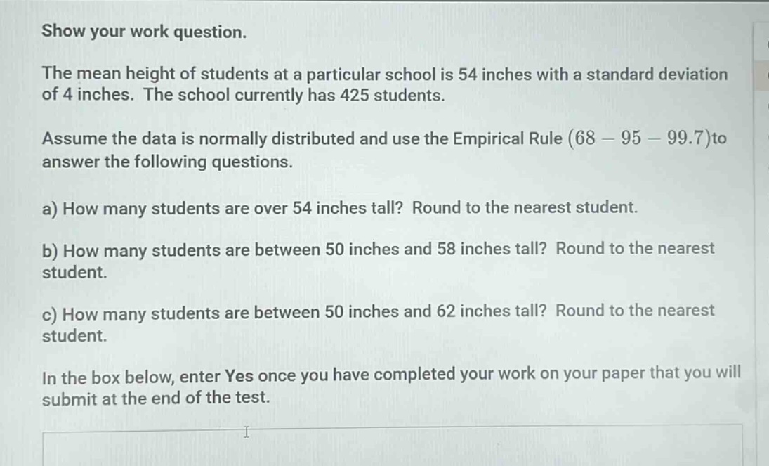 show your work question.\nthe mean height of students at a particular school is 54 inches with a standard deviation of 4 inches. the school currently has 425 students.\nassume the data is normally distributed and use the empirical rule (68 - 95 - 99.7)to answer the following questions.\na) how many students are over 54 inches tall? round to the nearest student.\nb) how many students are between 50 inches and 58 inches tall? round to the nearest student.\nc) how many students are between 50 inches and 62 inches tall? round to the nearest student.\nin the box below, enter yes once you have completed your work on your paper that you will submit at the end of the test.