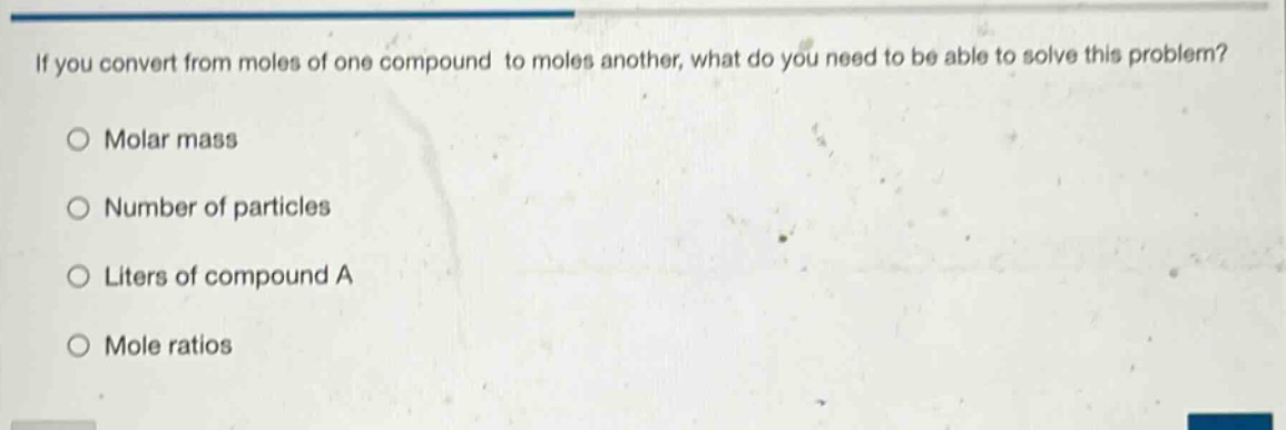 if you convert from moles of one compound to moles another, what do you need to be able to solve this problem?\n○ molar mass\n○ number of particles\n○ liters of compound a\n○ mole ratios