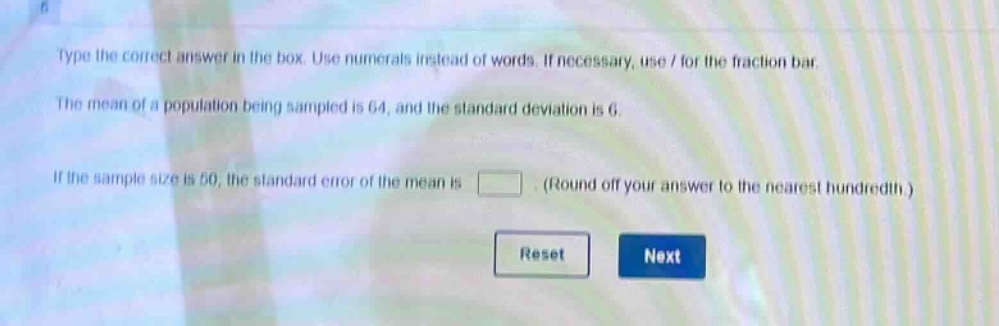 type the correct answer in the box. use numerals instead of words. if necessary, use / for the fraction bar. the mean of a population being sampled is 64, and the standard deviation is 6. if the sample size is 50, the standard error of the mean is (round off your answer to the nearest hundredth.)
