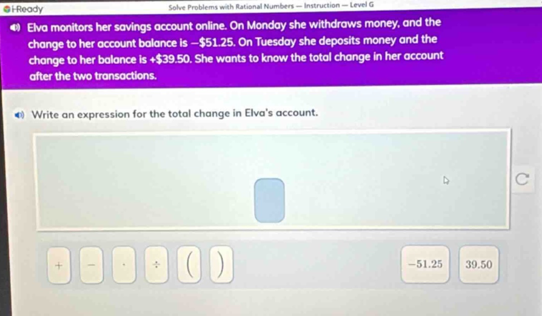 elva monitors her savings account online. on monday she withdraws money, and the change to her account balance is -$51.25. on tuesday she deposits money and the change to her balance is +$39.50. she wants to know the total change in her account after the two transactions. write an expression for the total change in elvas account.