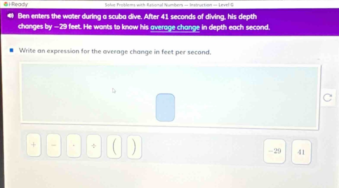 ben enters the water during a scuba dive. after 41 seconds of diving, his depth changes by - 29 feet. he wants to know his average change in depth each second. write an expression for the average change in feet per second.