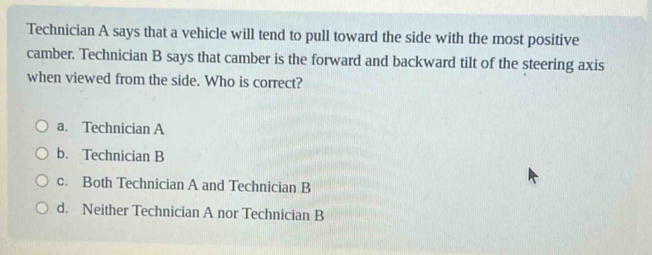 technician a says that a vehicle will tend to pull toward the side with the most positive camber. technician b says that camber is the forward and backward tilt of the steering axis when viewed from the side. who is correct?\n\na. technician a\n\nb. technician b\n\nc. both technician a and technician b\n\nd. neither technician a nor technician b