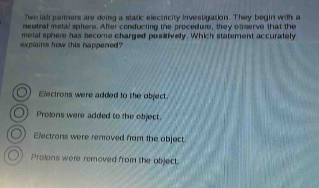 two lab partners are doing a static electricity investigation. they begin with a neutral metal sphere. after conducting the procedure, they observe that the metal sphere has become charged positively. which statement accurately explains how this happened?\nelectrons were added to the object.\nprotons were added to the object.\nelectrons were removed from the object.\nprotons were removed from the object.