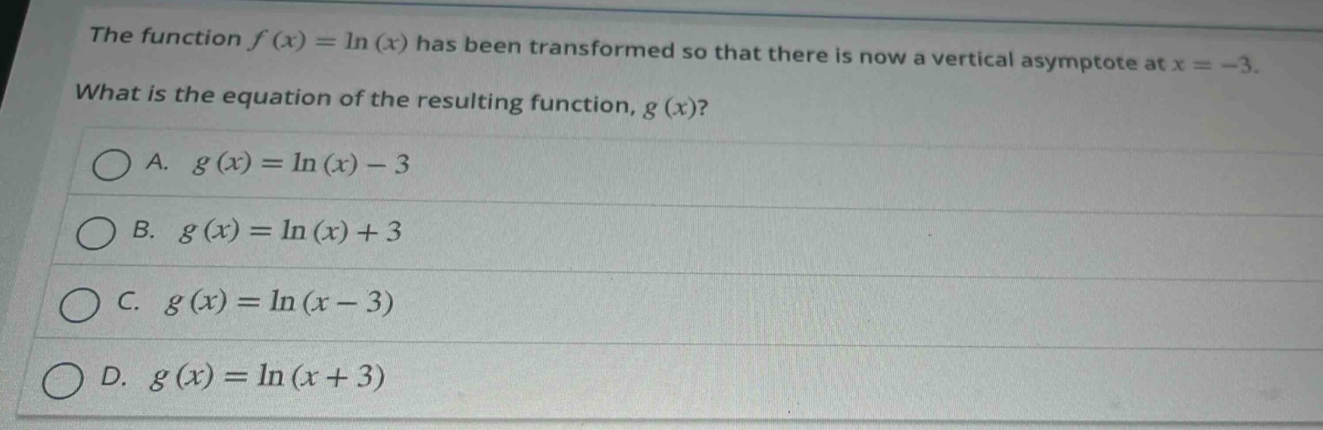 the function $f(x)=ln(x)$ has been transformed so that there is now a vertical asymptote at $x = - 3$. what is the equation of the resulting function, $g(x)$?\na. $g(x)=ln(x)-3$\nb. $g(x)=ln(x)+3$\nc. $g(x)=ln(x - 3)$\nd. $g(x)=ln(x + 3)$