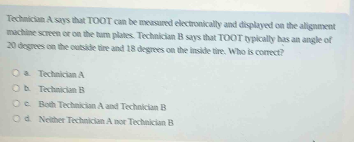 technician a says that toot can be measured electronically and displayed on the alignment machine screen or on the turn plates. technician b says that toot typically has an angle of 20 degrees on the outside tire and 18 degrees on the inside tire. who is correct?\n\na. technician a\n\nb. technician b\n\nc. both technician a and technician b\n\nd. neither technician a nor technician b