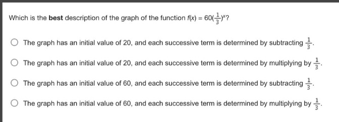 which is the best description of the graph of the function (f(x)=60(\frac{1}{3})^x)?\nthe graph has an initial value of 20, and each successive term is determined by subtracting (\frac{1}{3}).\nthe graph has an initial value of 20, and each successive term is determined by multiplying by (\frac{1}{3}).\nthe graph has an initial value of 60, and each successive term is determined by subtracting (\frac{1}{3}).\nthe graph has an initial value of 60, and each successive term is determined by multiplying by (\frac{1}{3}).