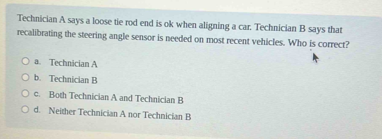 technician a says a loose tie rod end is ok when aligning a car. technician b says that recalibrating the steering angle sensor is needed on most recent vehicles. who is correct?\n\na. technician a\n\nb. technician b\n\nc. both technician a and technician b\n\nd. neither technician a nor technician b