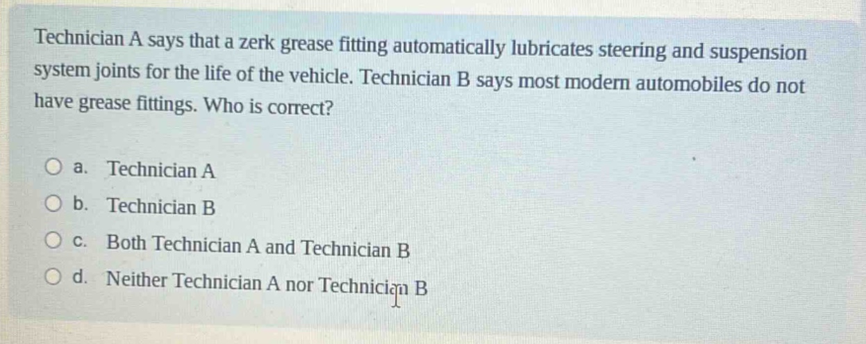 technician a says that a zerk grease fitting automatically lubricates steering and suspension system joints for the life of the vehicle. technician b says most modern automobiles do not have grease fittings. who is correct?\n\na. technician a\nb. technician b\nc. both technician a and technician b\nd. neither technician a nor technician b