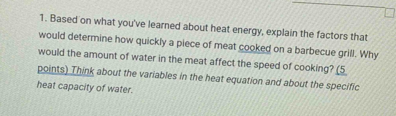 1. based on what youve learned about heat energy, explain the factors that would determine how quickly a piece of meat cooked on a barbecue grill. why would the amount of water in the meat affect the speed of cooking? (5 points) think about the variables in the heat equation and about the specific heat capacity of water.