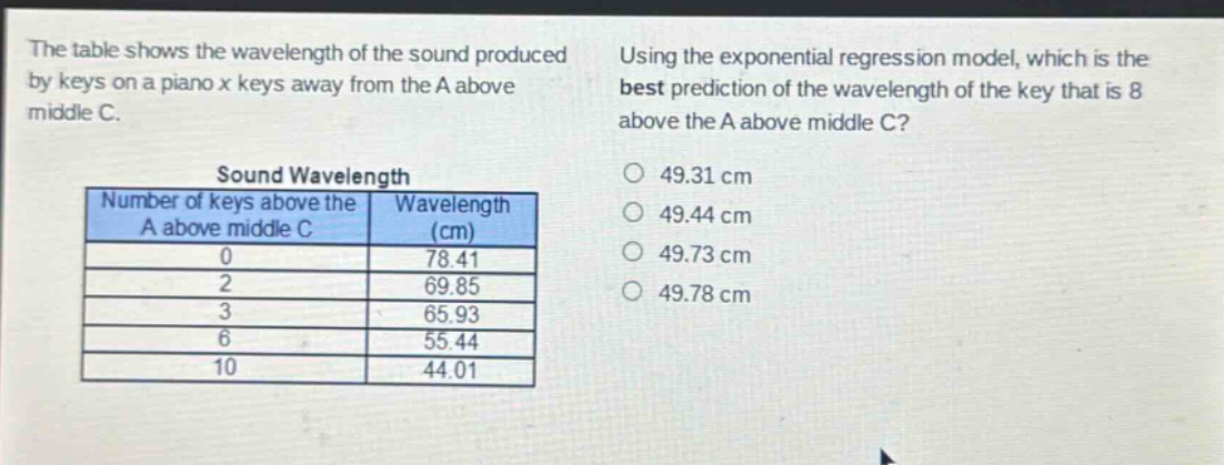 the table shows the wavelength of the sound produced by keys on a piano x keys away from the a above middle c. using the exponential regression model, which is the best prediction of the wavelength of the key that is 8 above the a above middle c?\nsound wavelength\nnumber of keys above the a above middle c wavelength (cm)\n0 78.41\n2 69.85\n3 65.93\n6 55.44\n10 44.01\n49.31 cm\n49.44 cm\n49.73 cm\n49.78 cm