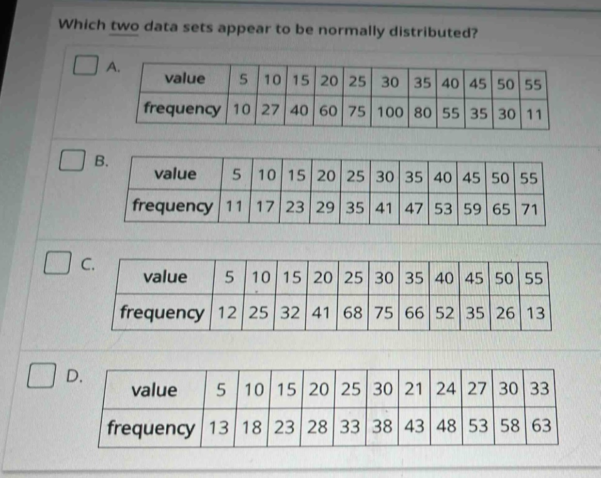 which two data sets appear to be normally distributed?\na.\n| value | 5 | 10 | 15 | 20 | 25 | 30 | 35 | 40 | 45 | 50 | 55 |\n| frequency | 10 | 27 | 40 | 60 | 75 | 100 | 80 | 55 | 35 | 30 | 11 |\nb.\n| value | 5 | 10 | 15 | 20 | 25 | 30 | 35 | 40 | 45 | 50 | 55 |\n| frequency | 11 | 17 | 23 | 29 | 35 | 41 | 47 | 53 | 59 | 65 | 71 |\nc.\n| value | 5 | 10 | 15 | 20 | 25 | 30 | 35 | 40 | 45 | 50 | 55 |\n| frequency | 12 | 25 | 32 | 41 | 68 | 75 | 66 | 52 | 35 | 26 | 13 |\nd.\n| value | 5 | 10 | 15 | 20 | 25 | 30 | 21 | 24 | 27 | 30 | 33 |\n| frequency | 13 | 18 | 23 | 28 | 33 | 38 | 43 | 48 | 53 | 58 | 63 |