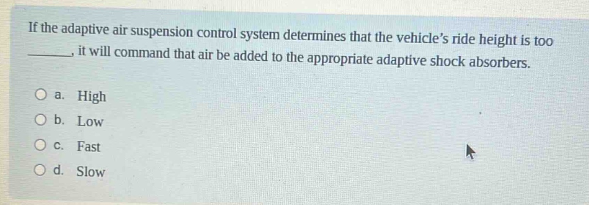 if the adaptive air suspension control system determines that the vehicle’s ride height is too ____, it will command that air be added to the appropriate adaptive shock absorbers.\n\na. high\nb. low\nc. fast\nd. slow