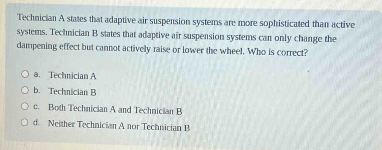 technician a states that adaptive air suspension systems are more sophisticated than active systems. technician b states that adaptive air suspension systems can only change the dampening effect but cannot actively raise or lower the wheel. who is correct?\n\na. technician a\nb. technician b\nc. both technician a and technician b\nd. neither technician a nor technician b