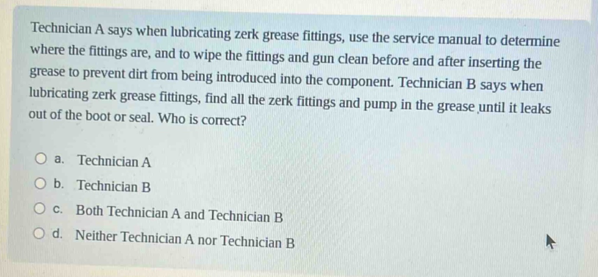 technician a says when lubricating zerk grease fittings, use the service manual to determine where the fittings are, and to wipe the fittings and gun clean before and after inserting the grease to prevent dirt from being introduced into the component. technician b says when lubricating zerk grease fittings, find all the zerk fittings and pump in the grease until it leaks out of the boot or seal. who is correct?\n\na. technician a\nb. technician b\nc. both technician a and technician b\nd. neither technician a nor technician b
