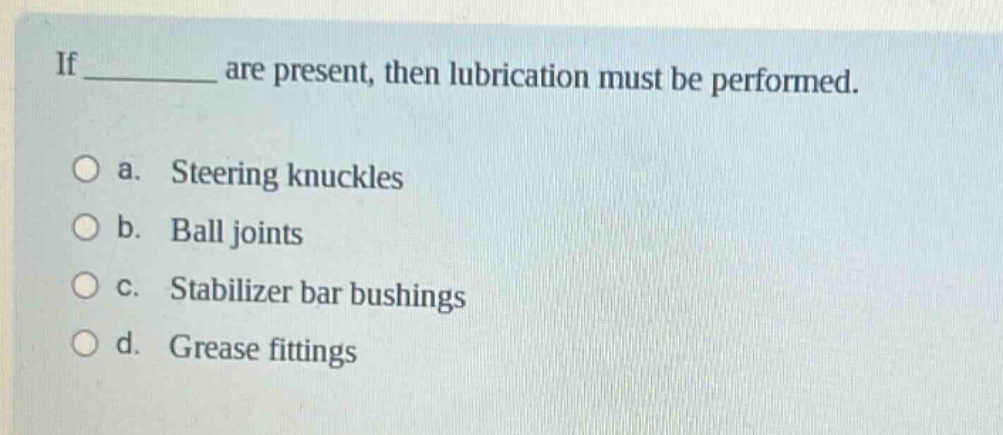 if ____ are present, then lubrication must be performed.\n\na. steering knuckles\nb. ball joints\nc. stabilizer bar bushings\nd. grease fittings