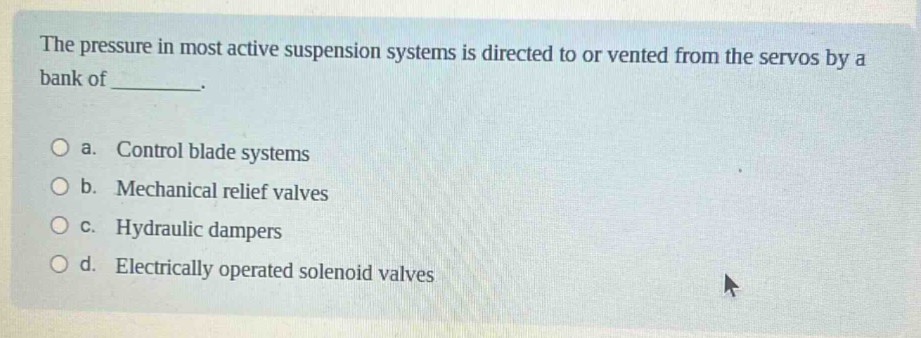 the pressure in most active suspension systems is directed to or vented from the servos by a bank of ________. \n\n a. control blade systems \n b. mechanical relief valves \n c. hydraulic dampers \n d. electrically operated solenoid valves