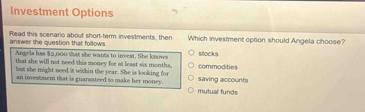 investment options\nread this scenario about short - term investments, then answer the question that follows.\nangela has $2,000 that she wants to invest. she knows that she will not need this money for at least six months, but she might need it within the year. she is looking for an investment that is guaranteed to make her money.\nwhich investment option should angela choose?\n○ stocks\n○ commodities\n○ saving accounts\n○ mutual funds